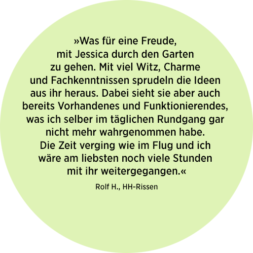 Zitat zum LRF Serviceangebot »Walk & Talk« von Rolf H. aus Rissen: "Was für eine Freude mit Jessica durch den garten zu gehen. Mit viel Witz, Charme und Fachkenntnissen sprudeln die Ideen aus ihr heraus. Dabei sieht sie aber auch bereits Vorhandenes und Funktionierendes, was ich selber im täglichen Rundgang gar nicht mehr wahrgenommen habe. Die zeit verging wie im Flug und ich wäre am liebsten noch viele Stunden mit ihr weitergegangen.«
